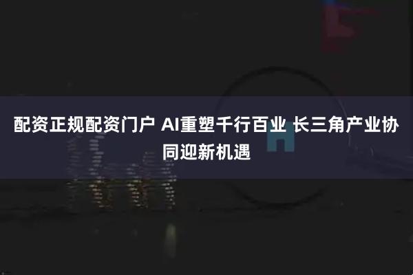 配资正规配资门户 AI重塑千行百业 长三角产业协同迎新机遇