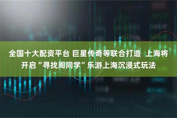 全国十大配资平台 巨星传奇等联合打造  上海将开启“寻找周同学”乐游上海沉浸式玩法