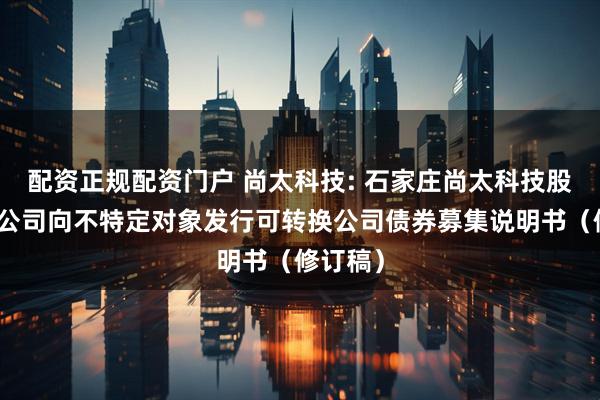 配资正规配资门户 尚太科技: 石家庄尚太科技股份有限公司向不特定对象发行可转换公司债券募集说明书（修订稿）