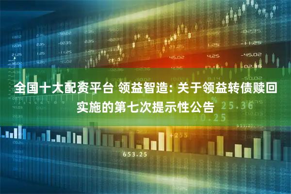 全国十大配资平台 领益智造: 关于领益转债赎回实施的第七次提示性公告