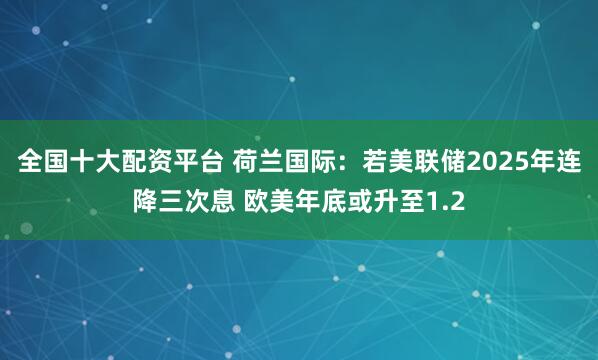 全国十大配资平台 荷兰国际：若美联储2025年连降三次息 欧美年底或升至1.2