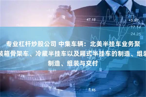 专业杠杆炒股公司 中集车辆：北美半挂车业务聚焦于集装箱骨架车、冷藏半挂车以及厢式半挂车的制造、组装与交付