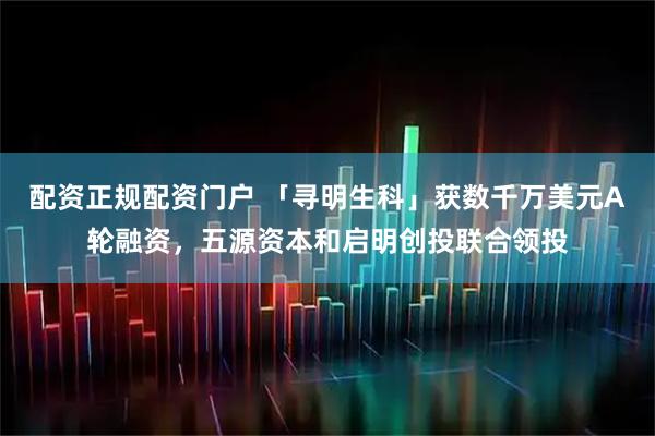 配资正规配资门户 「寻明生科」获数千万美元A轮融资，五源资本和启明创投联合领投