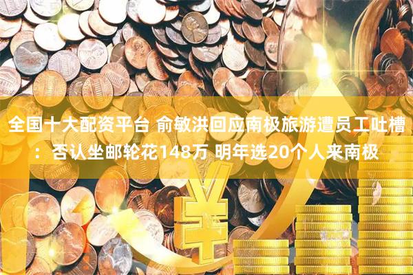 全国十大配资平台 俞敏洪回应南极旅游遭员工吐槽：否认坐邮轮花148万 明年选20个人来南极