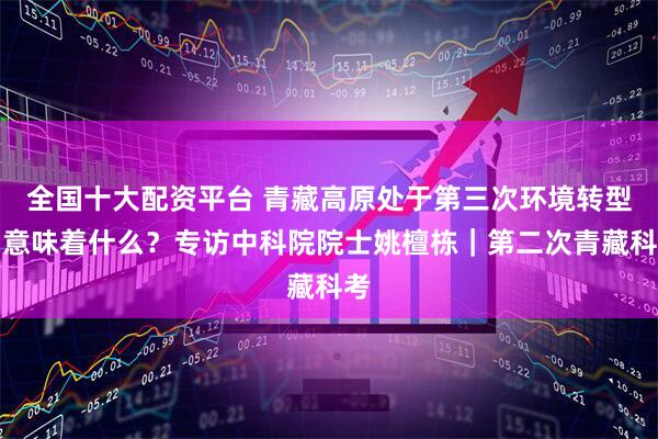 全国十大配资平台 青藏高原处于第三次环境转型期意味着什么？专访中科院院士姚檀栋｜第二次青藏科考