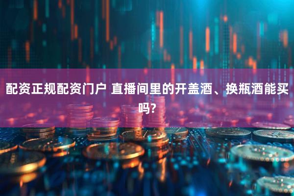 配资正规配资门户 直播间里的开盖酒、换瓶酒能买吗?