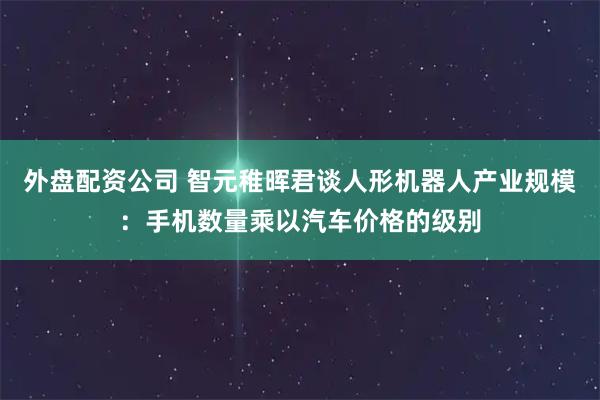 外盘配资公司 智元稚晖君谈人形机器人产业规模：手机数量乘以汽车价格的级别