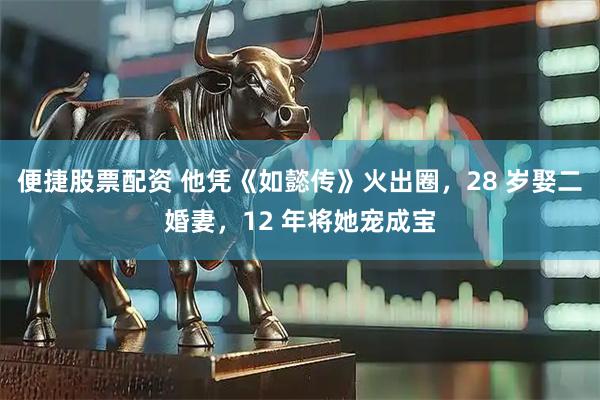 便捷股票配资 他凭《如懿传》火出圈，28 岁娶二婚妻，12 年将她宠成宝