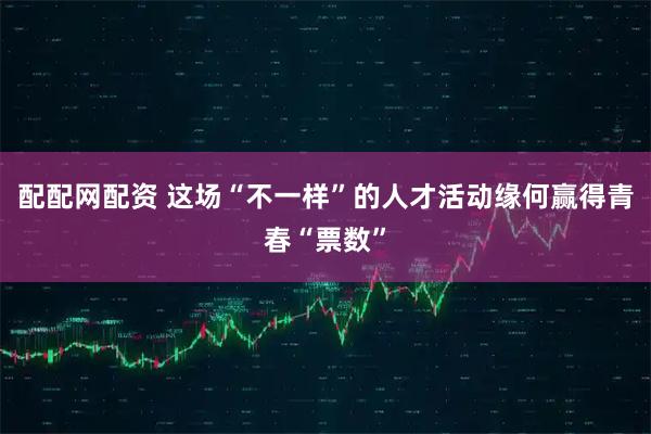 配配网配资 这场“不一样”的人才活动缘何赢得青春“票数”