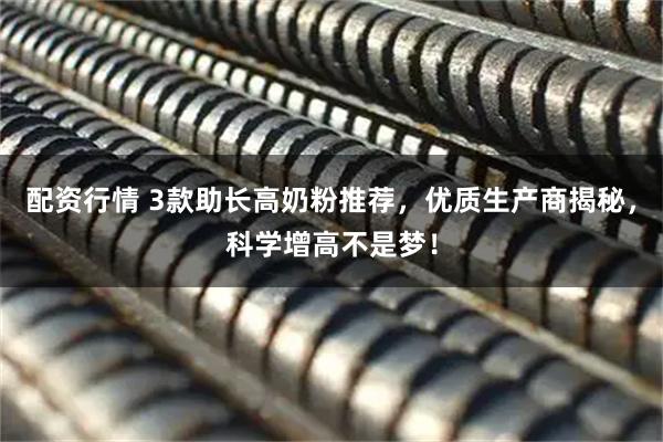 配资行情 3款助长高奶粉推荐，优质生产商揭秘，科学增高不是梦！