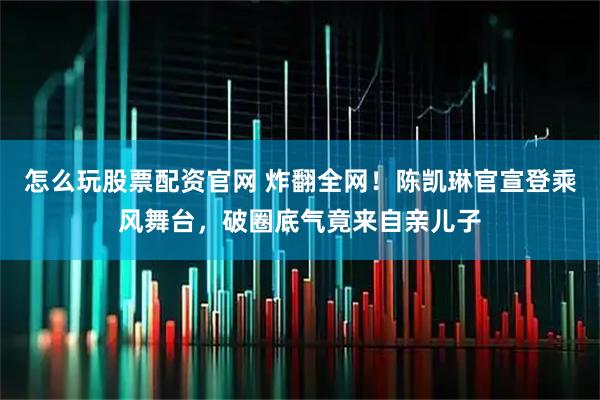 怎么玩股票配资官网 炸翻全网！陈凯琳官宣登乘风舞台，破圈底气竟来自亲儿子